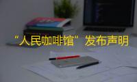 “人民咖啡馆”发布声明：创立品牌初心是对于“人民”二字的尊重和珍视，将积极整改
，严格按照注册商标规范各个场景应用